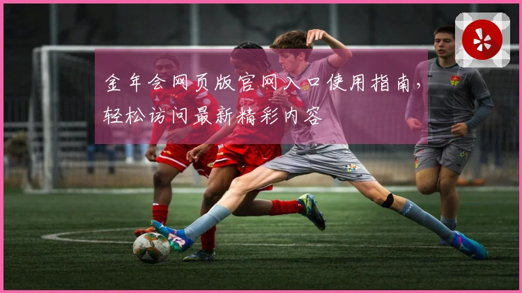 金年会网页版官网入口使用指南，轻松访问最新精彩内容
